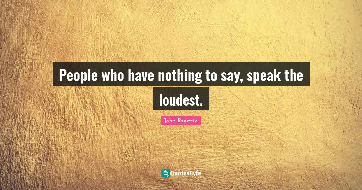 People who have nothing to say, speak the loudest.