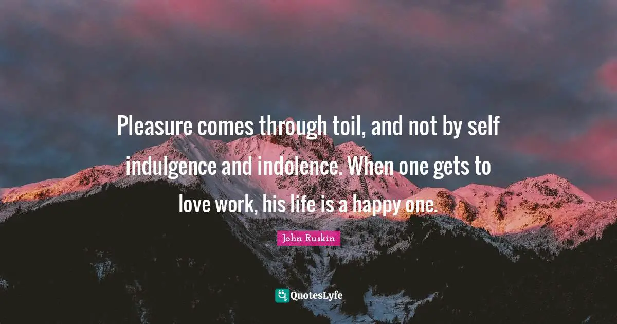 Pleasure comes through toil, and not by self indulgence and indolence. When one gets to love work, his life is a happy one.