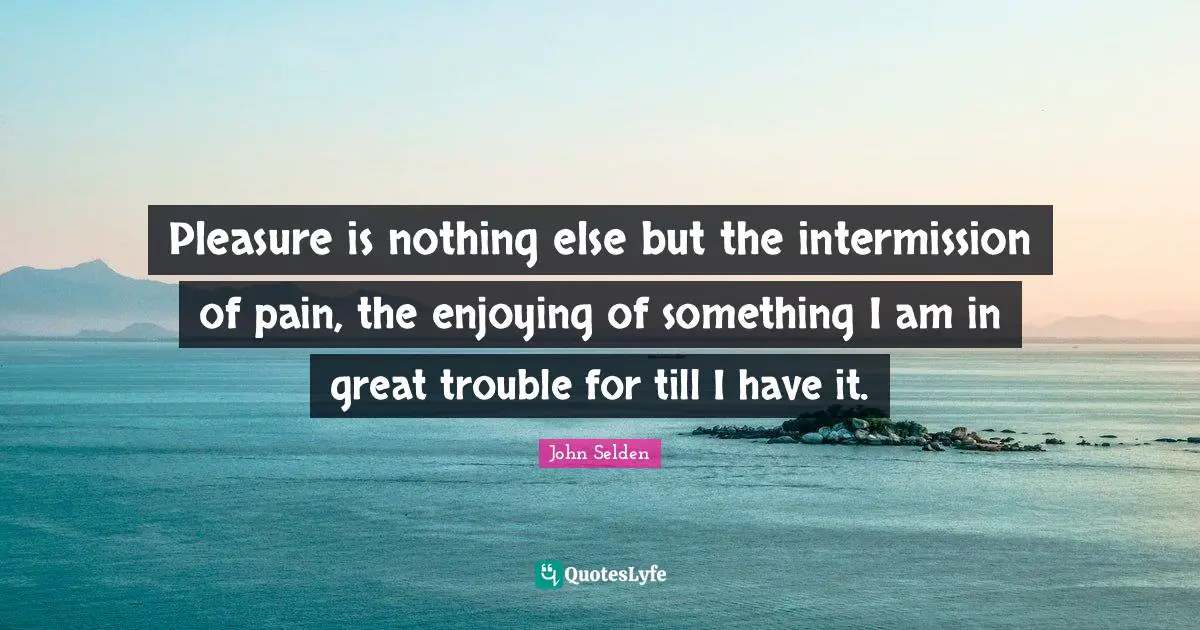 Pleasure is nothing else but the intermission of pain, the enjoying of something I am in great trouble for till I have it.