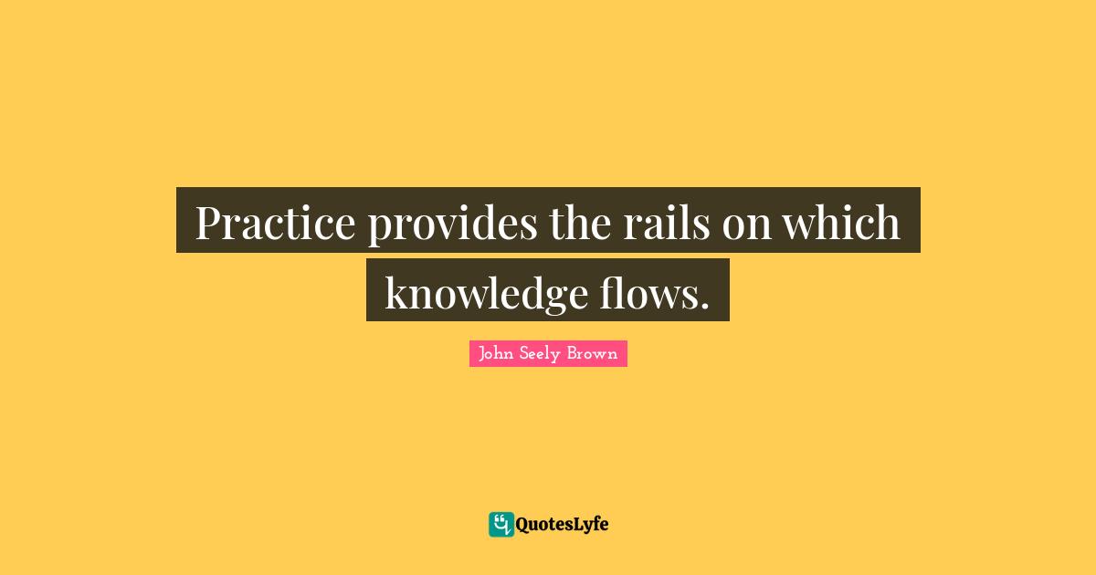 Practice provides the rails on which knowledge flows.