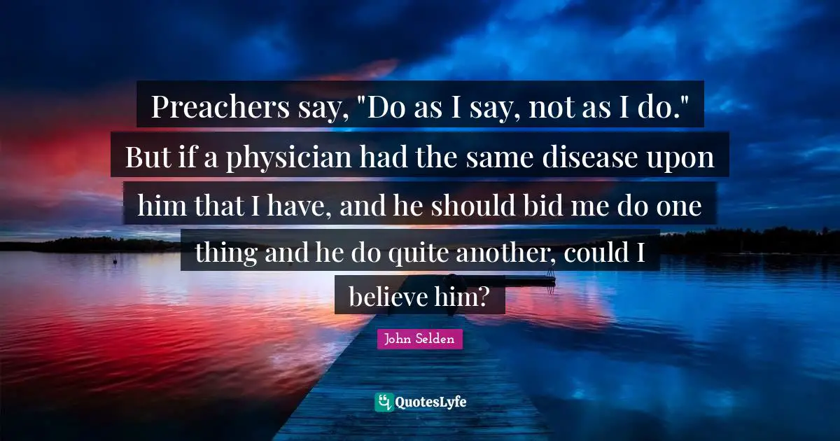 Preachers say, "Do as I say, not as I do." But if a physician had the same disease upon him that I have, and he should bid me do one thing and he do quite another, could I believe him?