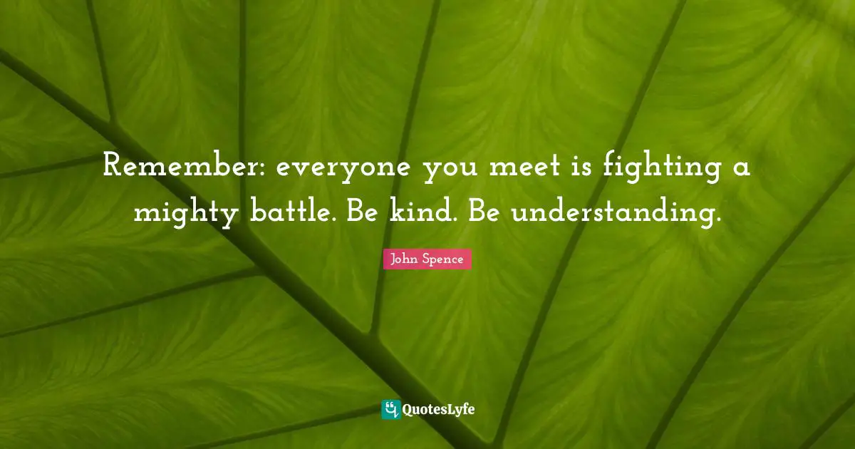 Remember: everyone you meet is fighting a mighty battle. Be kind. Be understanding.