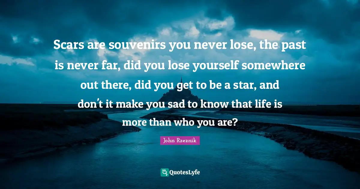 Scars are souvenirs you never lose, the past is never far, did you lose yourself somewhere out there, did you get to be a star, and don't it make you sad to know that life is more than who you are?