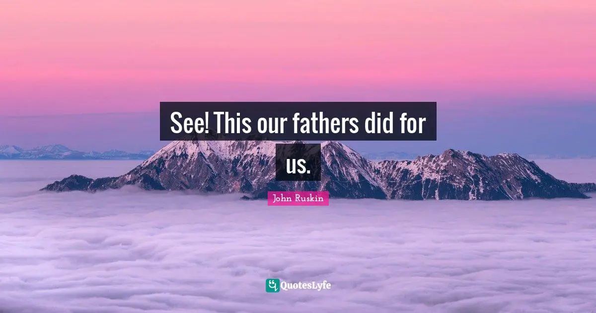 See! This our fathers did for us.