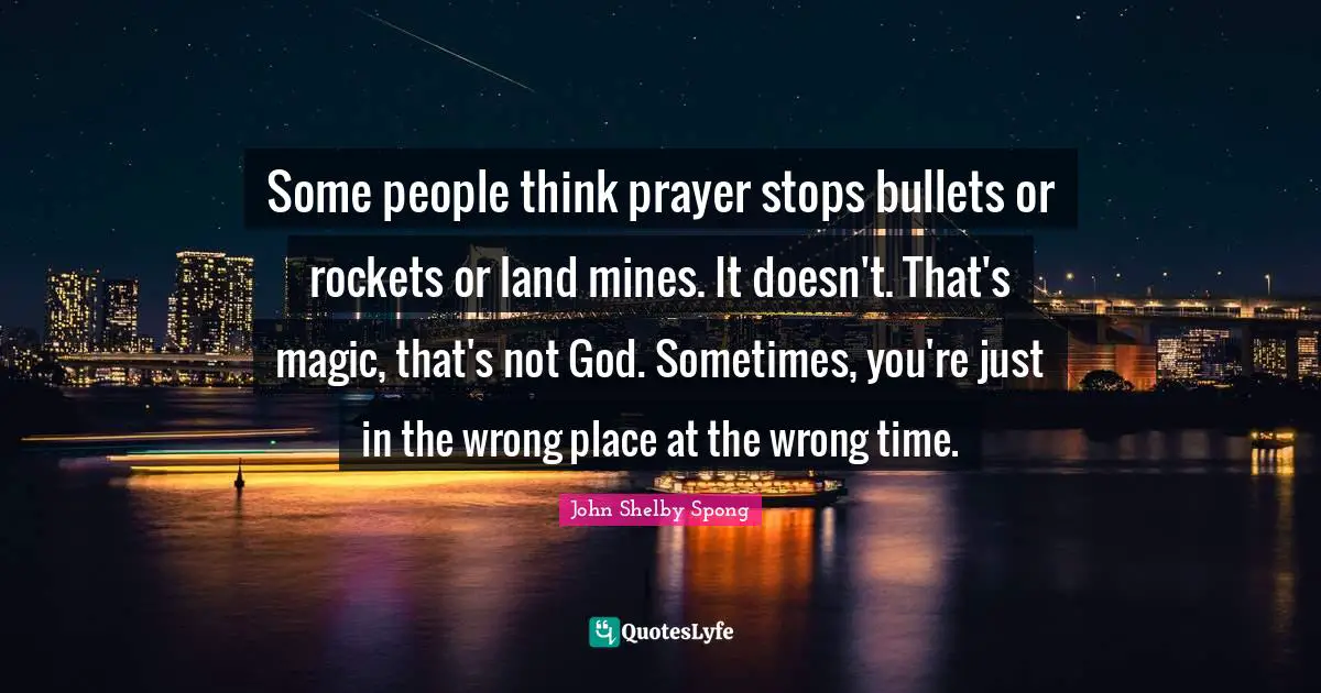 Some people think prayer stops bullets or rockets or land mines. It doesn't. That's magic, that's not God. Sometimes, you're just in the wrong place at the wrong time.
