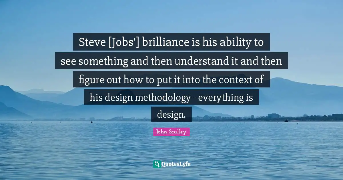 Steve [Jobs'] brilliance is his ability to see something and then understand it and then figure out how to put it into the context of his design methodology - everything is design.