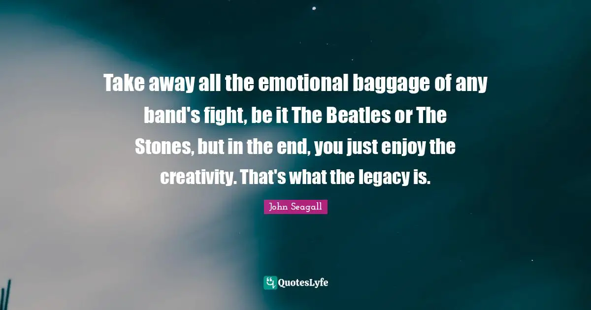 Take away all the emotional baggage of any band's fight, be it The Beatles or The Stones, but in the end, you just enjoy the creativity. That's what the legacy is.
