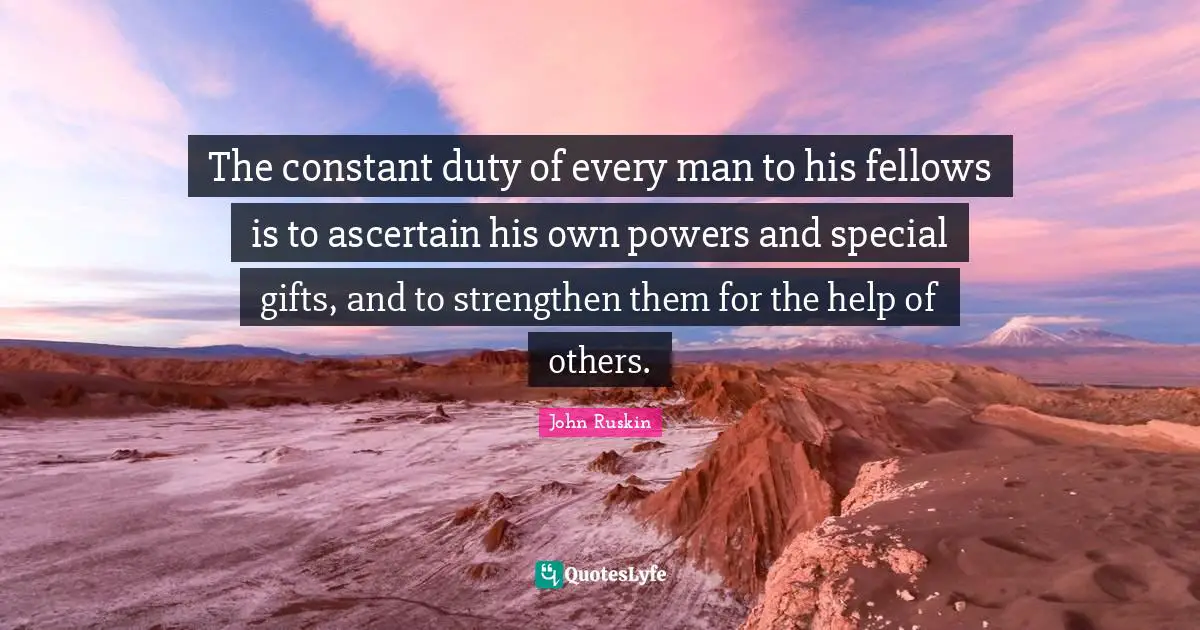 The constant duty of every man to his fellows is to ascertain his own powers and special gifts, and to strengthen them for the help of others.