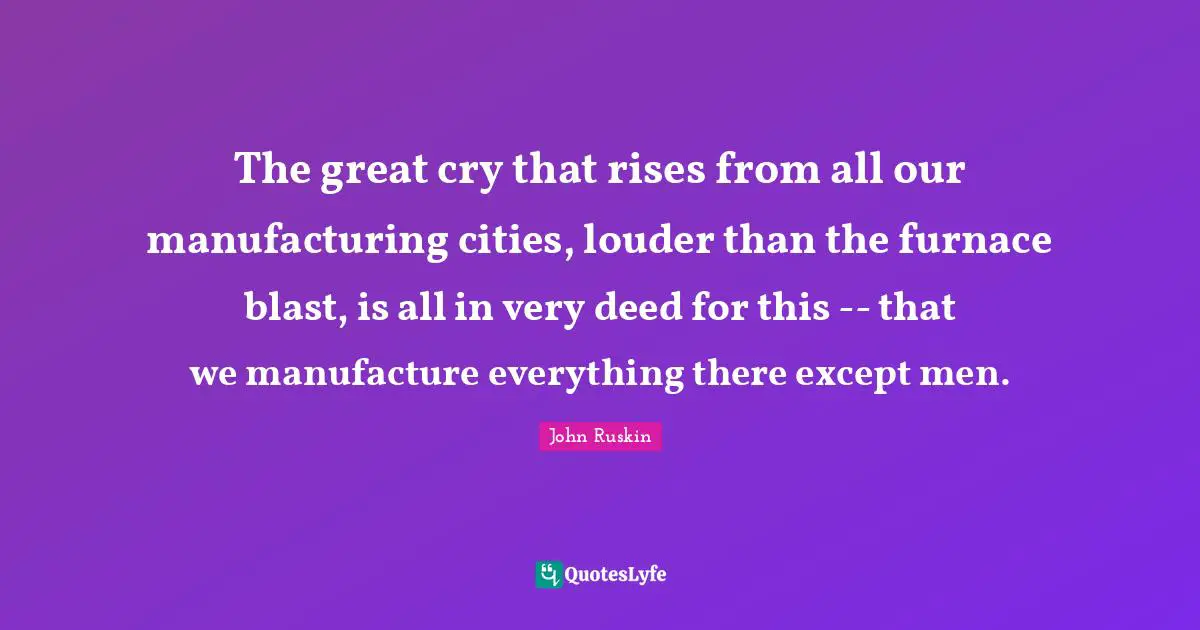 The great cry that rises from all our manufacturing cities, louder than the furnace blast, is all in very deed for this -- that we manufacture everything there except men.