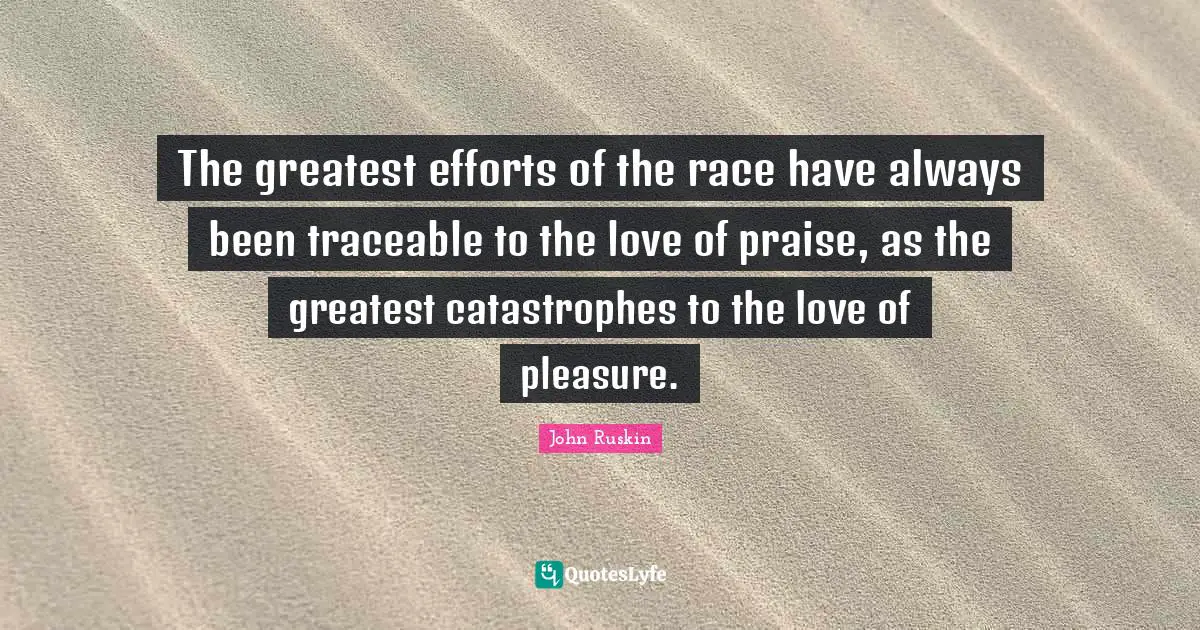The greatest efforts of the race have always been traceable to the love of praise, as the greatest catastrophes to the love of pleasure.