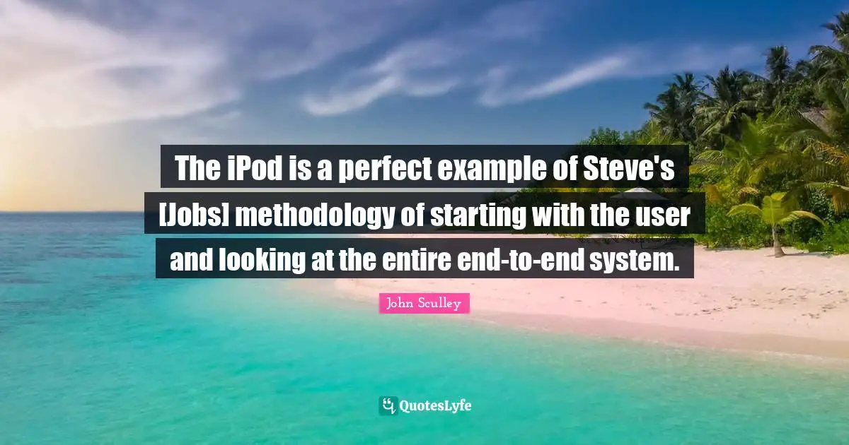 The iPod is a perfect example of Steve's [Jobs] methodology of starting with the user and looking at the entire end-to-end system.