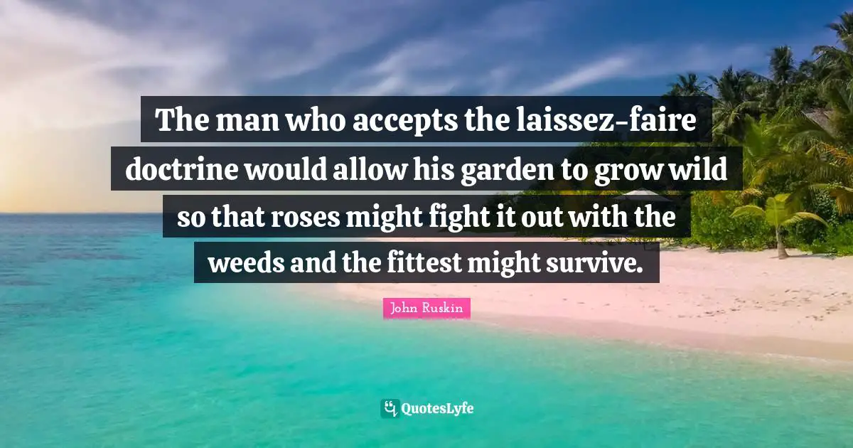 The man who accepts the laissez-faire doctrine would allow his garden to grow wild so that roses might fight it out with the weeds and the fittest might survive.