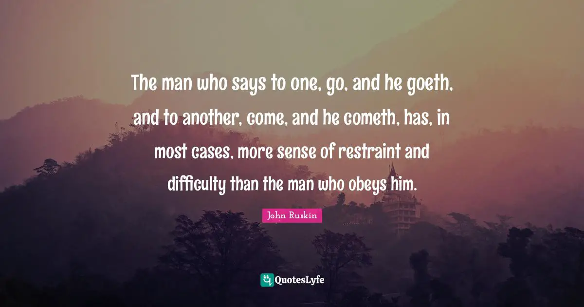 Goeth Quotes: "The man who says to one, go, and he goeth, and to another, come, and he cometh, has, in most cases, more sense of restraint and difficulty than the man who obeys him."