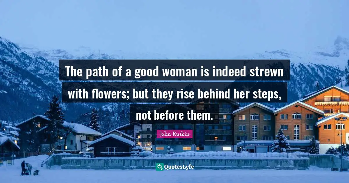 The path of a good woman is indeed strewn with flowers; but they rise behind her steps, not before them.