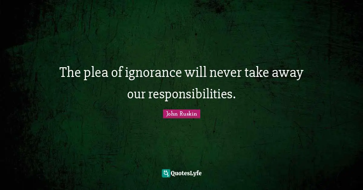 The plea of ignorance will never take away our responsibilities.