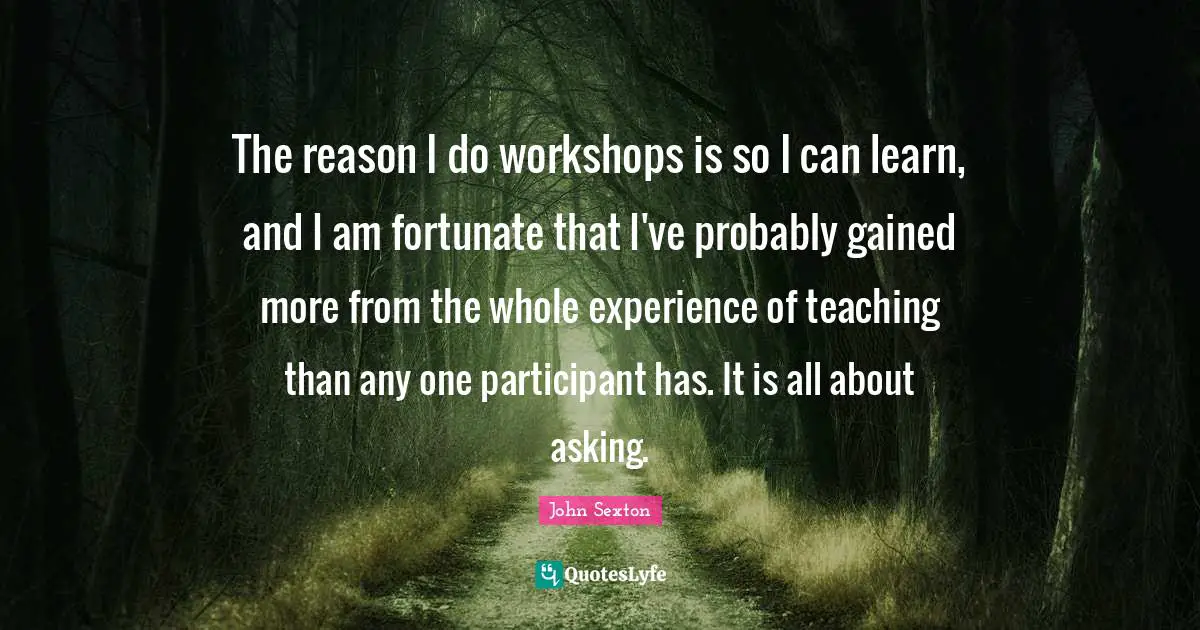 The reason I do workshops is so I can learn, and I am fortunate that I've probably gained more from the whole experience of teaching than any one participant has. It is all about asking.