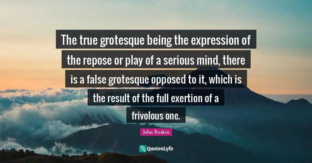 Exertion Quotes: "The true grotesque being the expression of the repose or play of a serious mind, there is a false grotesque opposed to it, which is the result of the full exertion of a frivolous one."