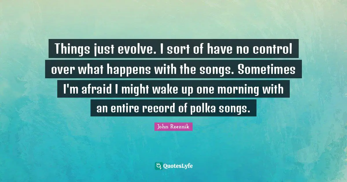 Things just evolve. I sort of have no control over what happens with the songs. Sometimes I'm afraid I might wake up one morning with an entire record of polka songs.