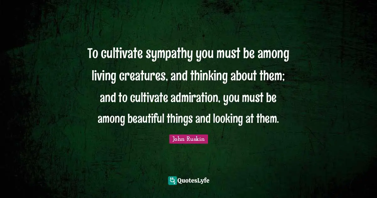 To cultivate sympathy you must be among living creatures, and thinking about them; and to cultivate admiration, you must be among beautiful things and looking at them.