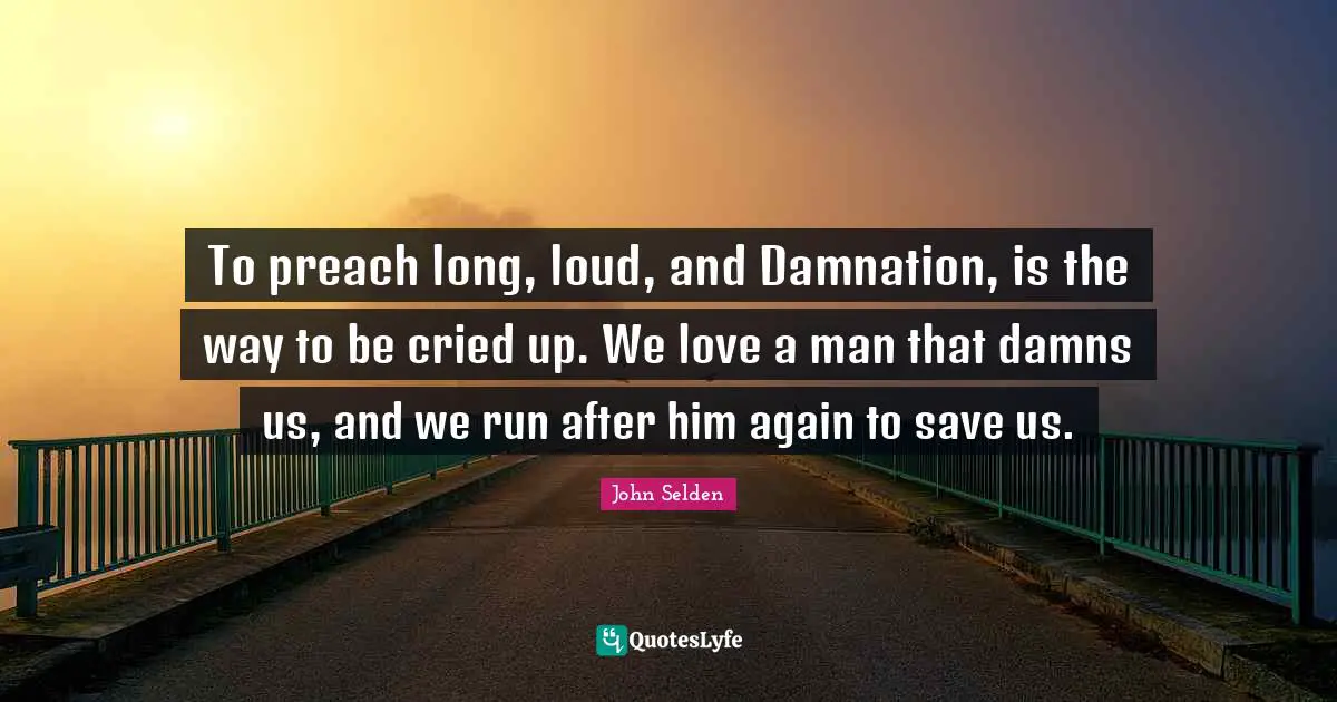 To preach long, loud, and Damnation, is the way to be cried up. We love a man that damns us, and we run after him again to save us.