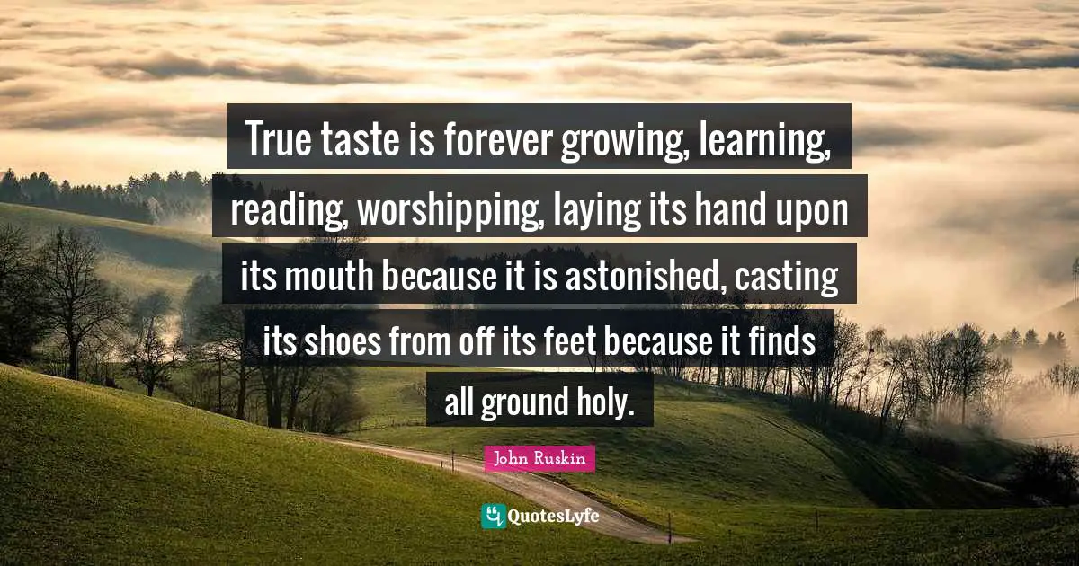 True taste is forever growing, learning, reading, worshipping, laying its hand upon its mouth because it is astonished, casting its shoes from off its feet because it finds all ground holy.