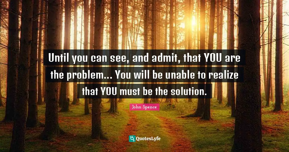 Until you can see, and admit, that YOU are the problem... You will be unable to realize that YOU must be the solution.