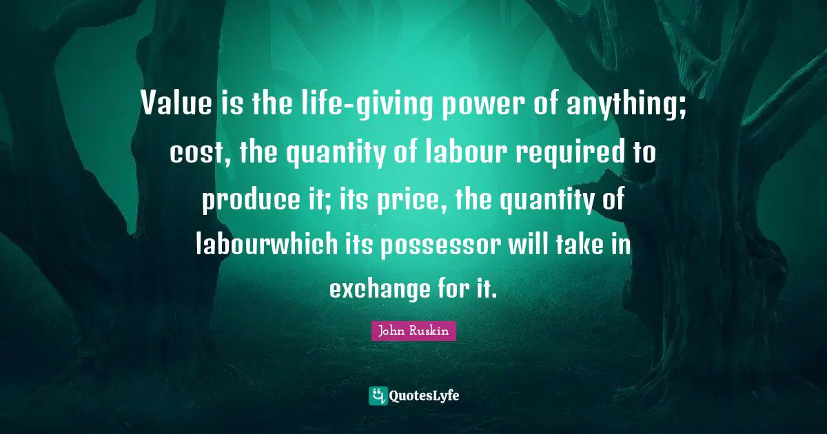 Value is the life-giving power of anything; cost, the quantity of labour required to produce it; its price, the quantity of labourwhich its possessor will take in exchange for it.