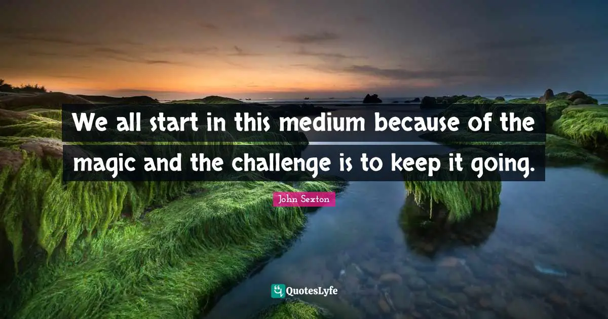 We all start in this medium because of the magic and the challenge is to keep it going.