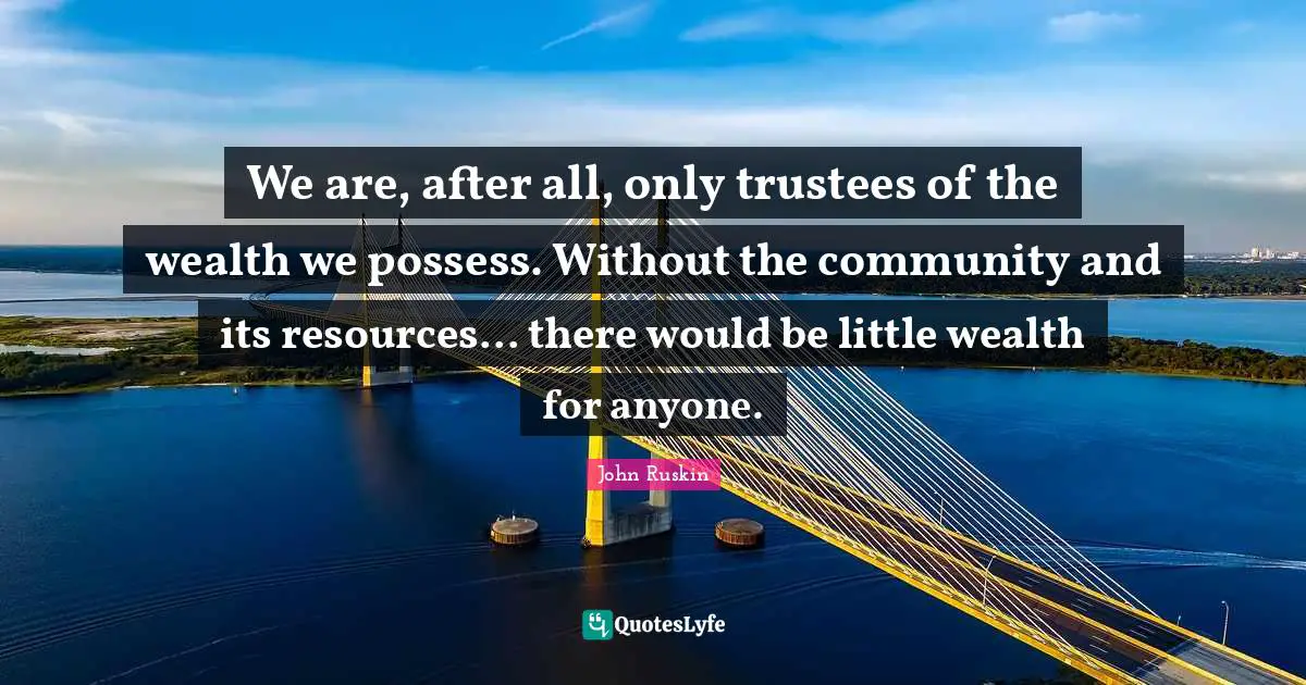 We are, after all, only trustees of the wealth we possess. Without the community and its resources... there would be little wealth for anyone.