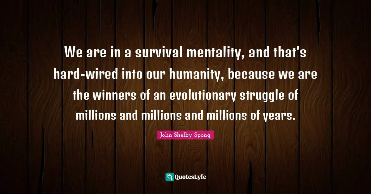 We are in a survival mentality, and that's hard-wired into our humanity, because we are the winners of an evolutionary struggle of millions and millions and millions of years.