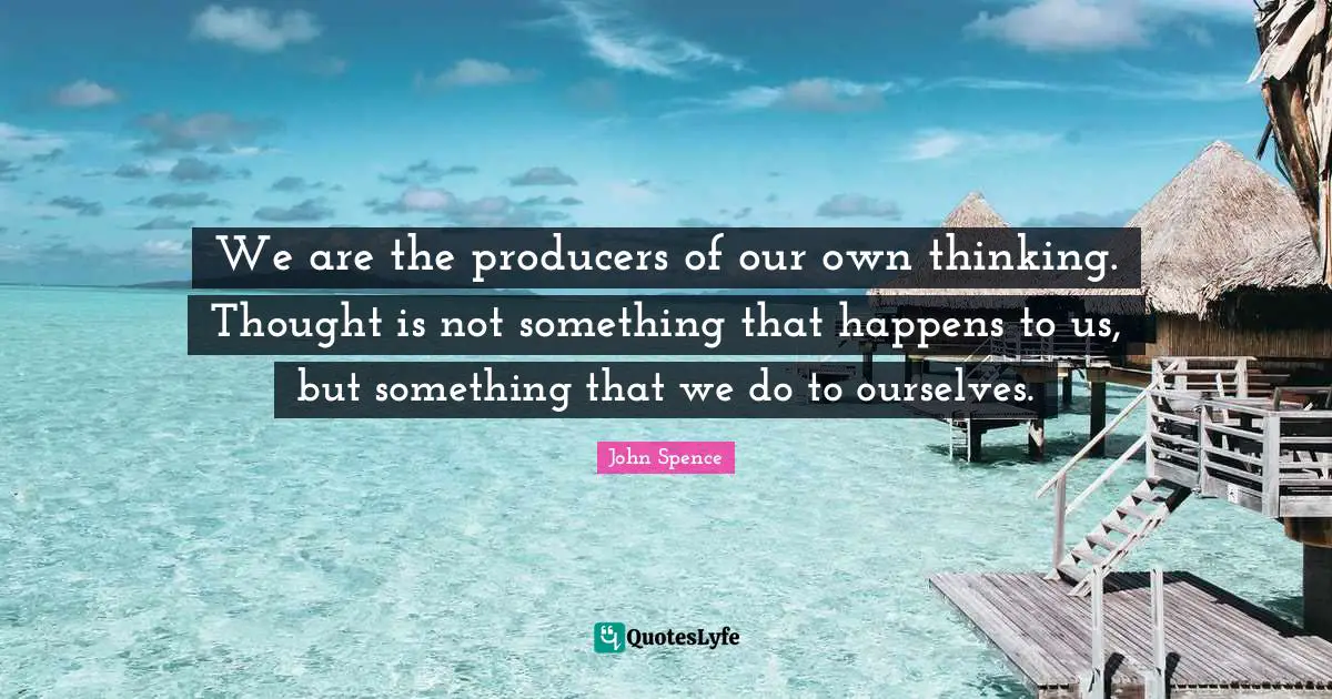 We are the producers of our own thinking. Thought is not something that happens to us, but something that we do to ourselves.