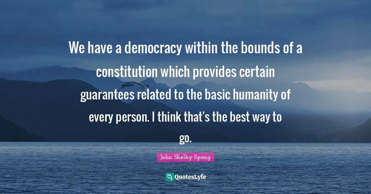 We have a democracy within the bounds of a constitution which provides certain guarantees related to the basic humanity of every person. I think that's the best way to go.
