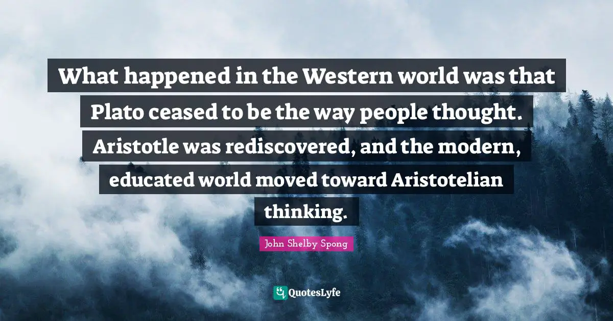 What happened in the Western world was that Plato ceased to be the way people thought. Aristotle was rediscovered, and the modern, educated world moved toward Aristotelian thinking.