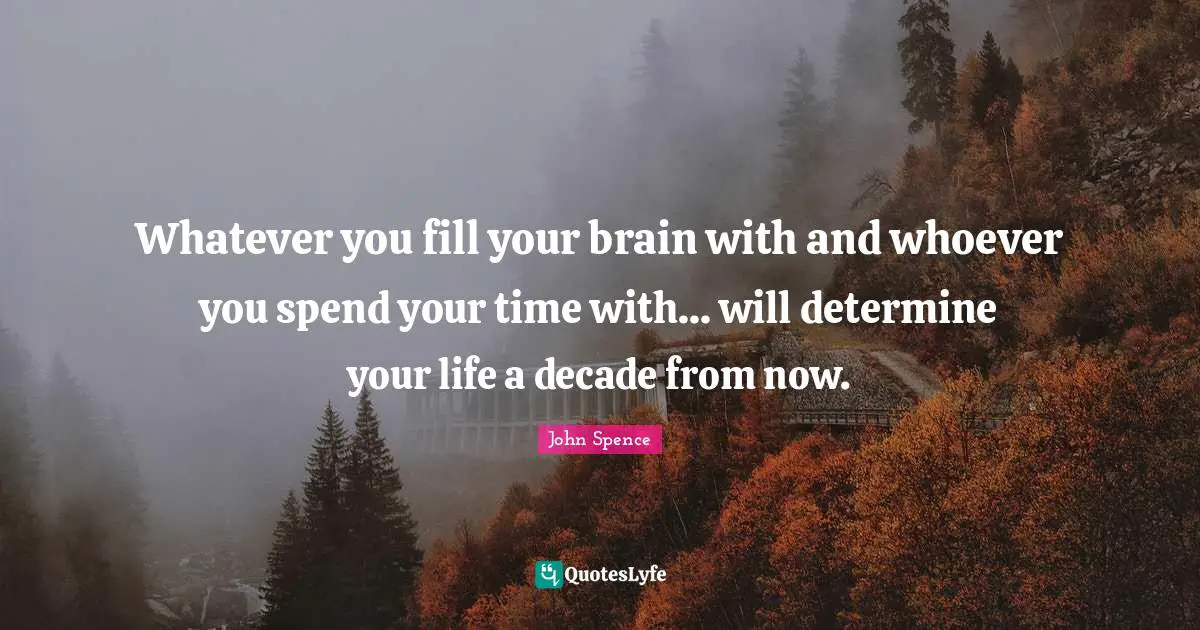 Whatever you fill your brain with and whoever you spend your time with... will determine your life a decade from now.