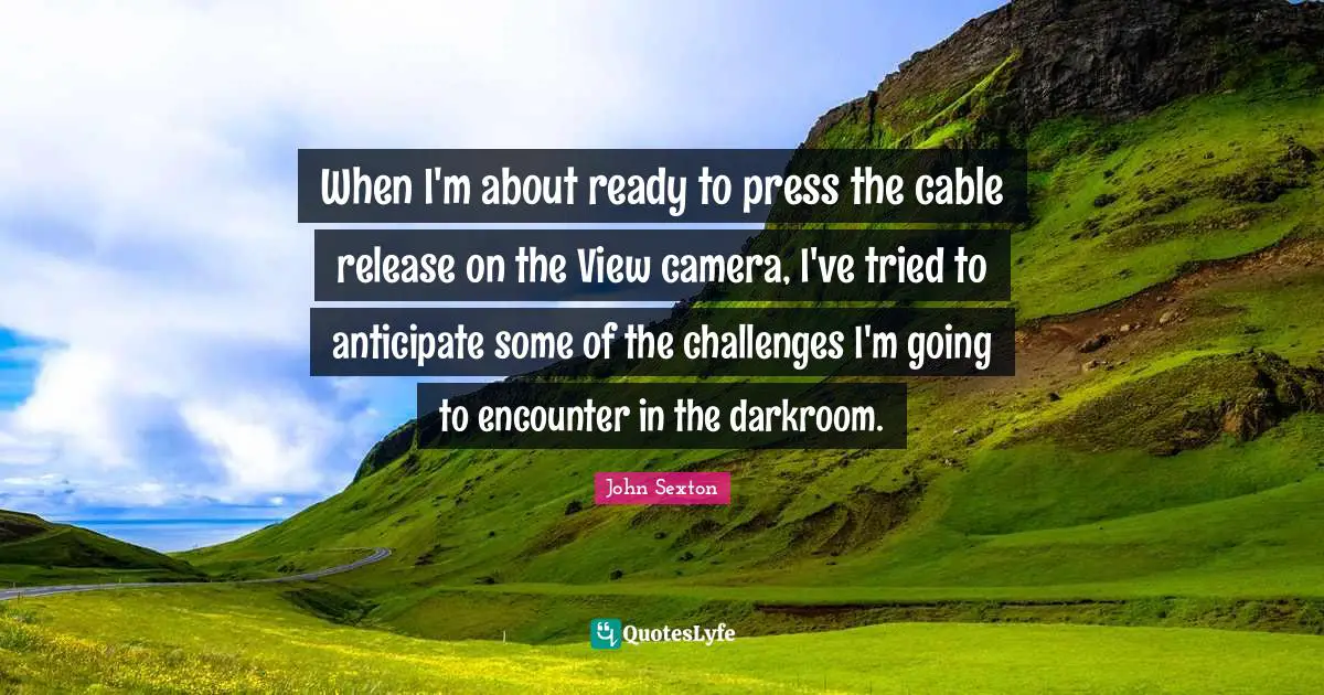 When I'm about ready to press the cable release on the View camera, I've tried to anticipate some of the challenges I'm going to encounter in the darkroom.