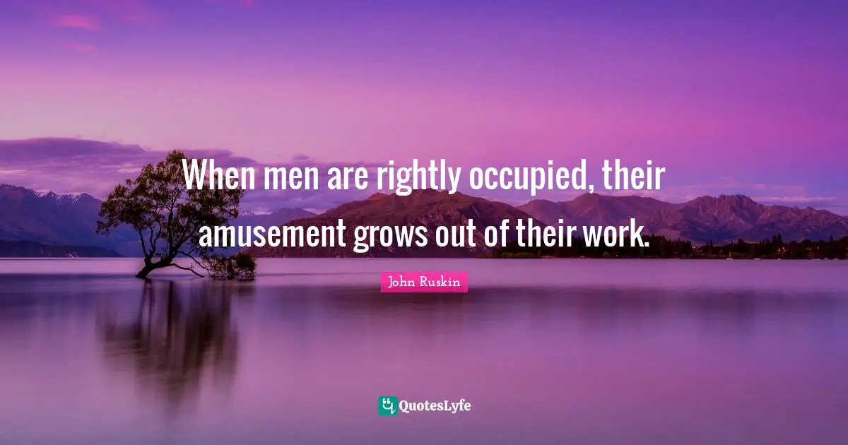 When men are rightly occupied, their amusement grows out of their work.