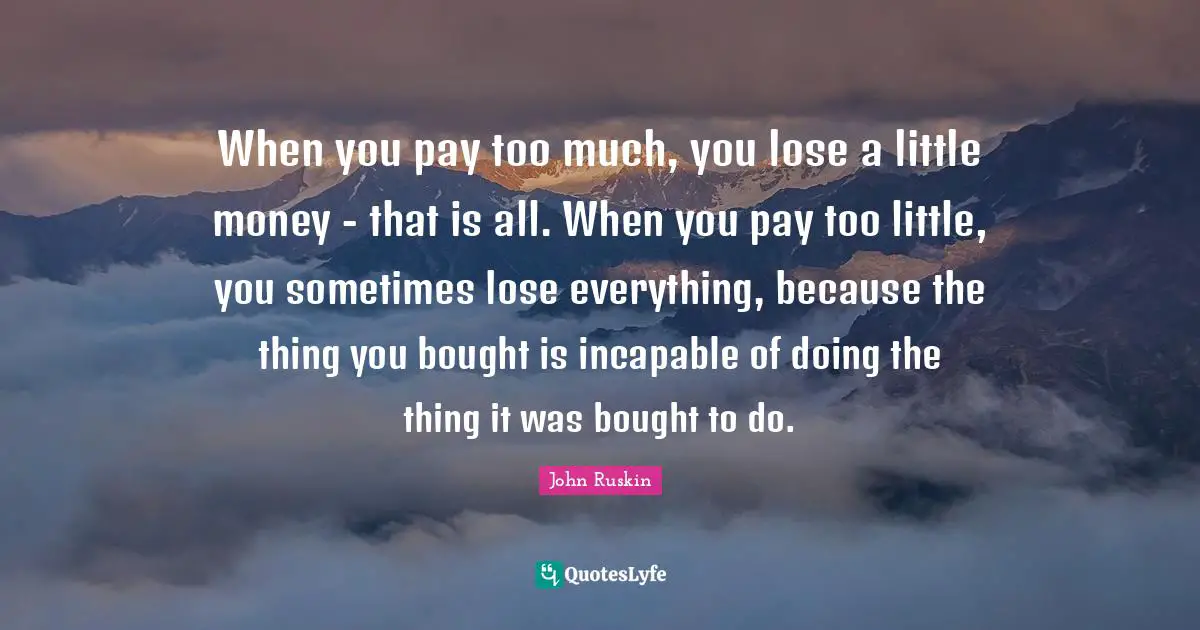 When you pay too much, you lose a little money - that is all. When you pay too little, you sometimes lose everything, because the thing you bought is incapable of doing the thing it was bought to do.