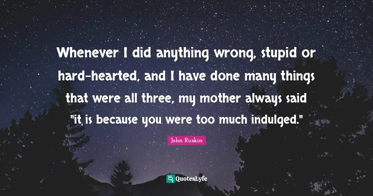 Whenever I did anything wrong, stupid or hard-hearted, and I have done many things that were all three, my mother always said "it is because you were too much indulged."