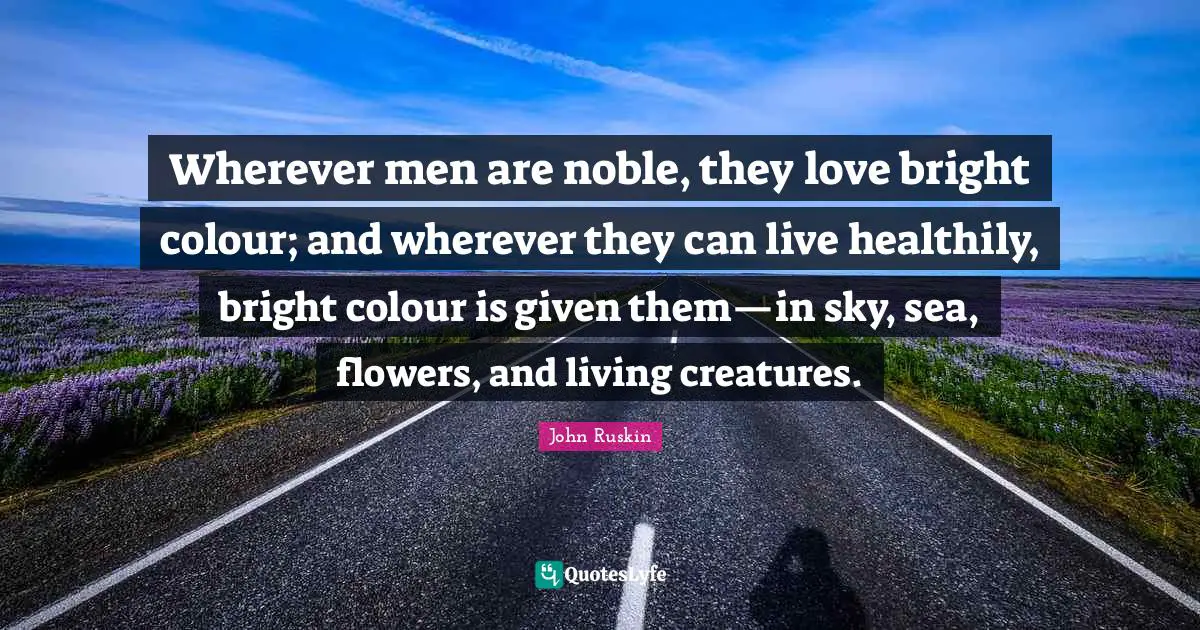 Wherever men are noble, they love bright colour; and wherever they can live healthily, bright colour is given them—in sky, sea, flowers, and living creatures.