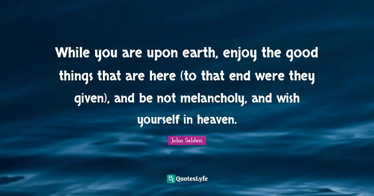 While you are upon earth, enjoy the good things that are here (to that end were they given), and be not melancholy, and wish yourself in heaven.