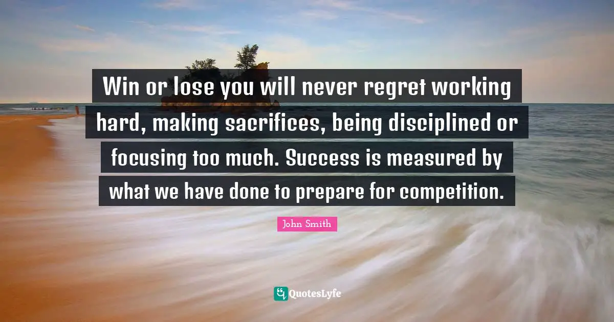 John Smith Quotes: Win or lose you will never regret working hard, making sacrifices, being disciplined or focusing too much. Success is measured by what we have done to prepare for competition.