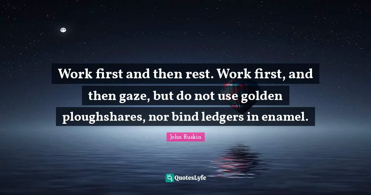Work first and then rest. Work first, and then gaze, but do not use golden ploughshares, nor bind ledgers in enamel.