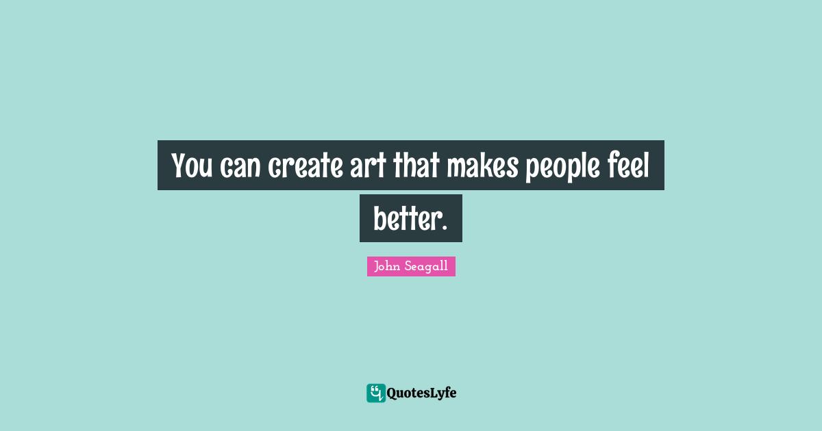 You can create art that makes people feel better.