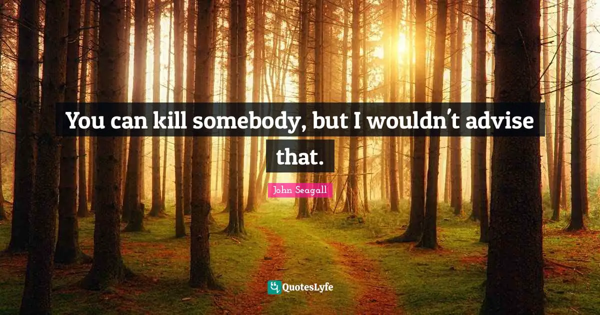 You can kill somebody, but I wouldn't advise that.