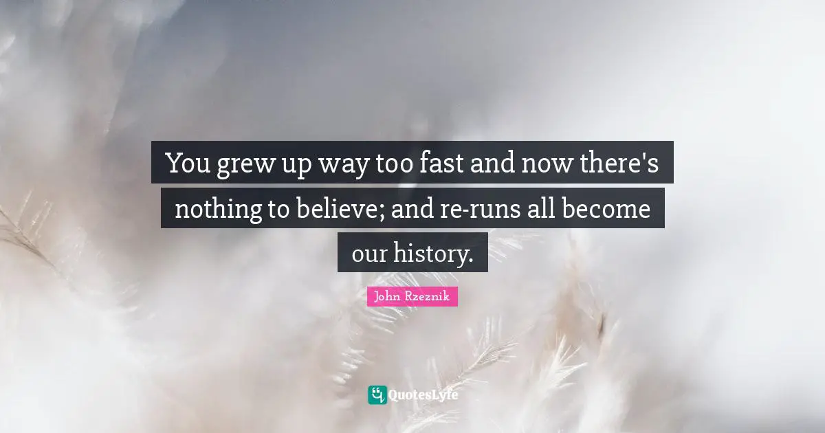 You grew up way too fast and now there's nothing to believe; and re-runs all become our history.