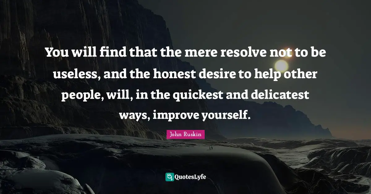You will find that the mere resolve not to be useless, and the honest desire to help other people, will, in the quickest and delicatest ways, improve yourself.