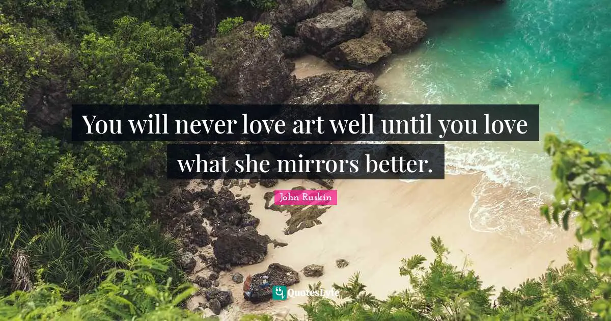 You will never love art well until you love what she mirrors better.