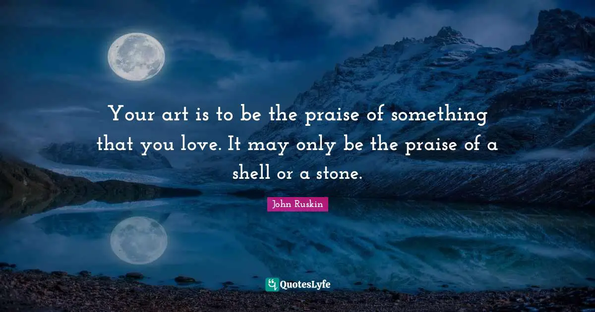 Your art is to be the praise of something that you love. It may only be the praise of a shell or a stone.