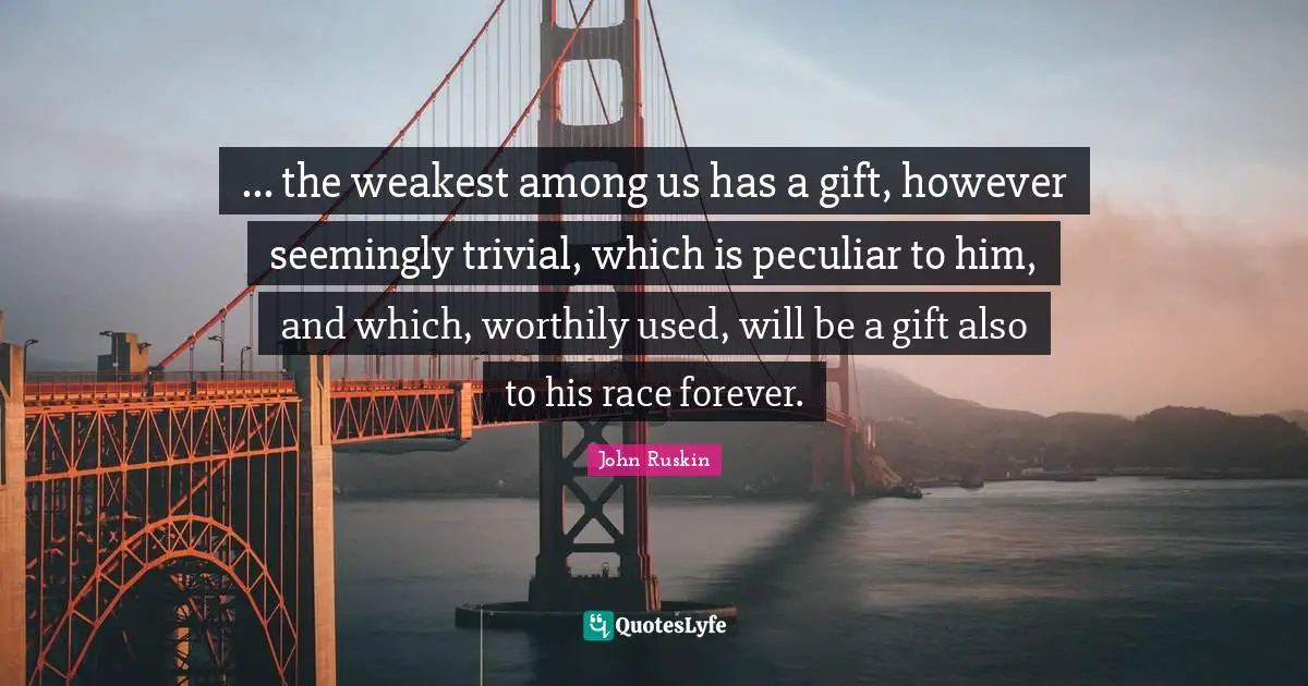 ... the weakest among us has a gift, however seemingly trivial, which is peculiar to him, and which, worthily used, will be a gift also to his race forever.