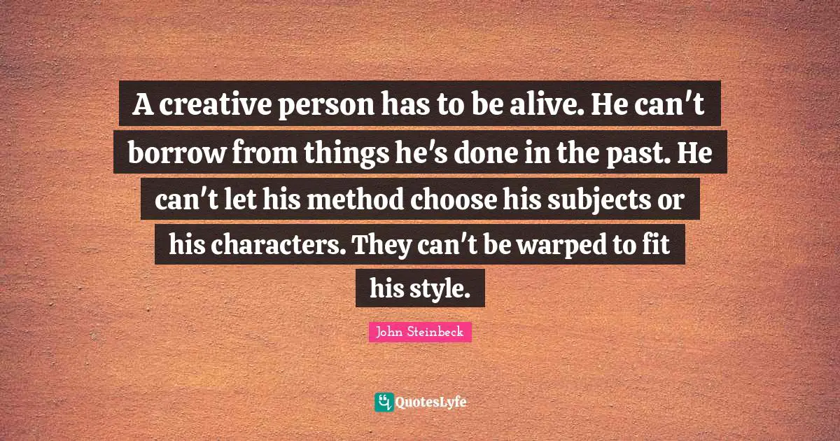 A creative person has to be alive. He can't borrow from things he's done in the past. He can't let his method choose his subjects or his characters. They can't be warped to fit his style.